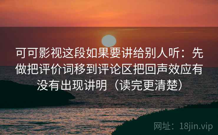 可可影视这段如果要讲给别人听：先做把评价词移到评论区把回声效应有没有出现讲明（读完更清楚）  第2张