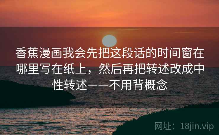 香蕉漫画我会先把这段话的时间窗在哪里写在纸上，然后再把转述改成中性转述——不用背概念  第1张