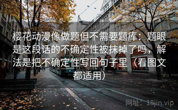 樱花动漫像做题但不需要题库：题眼是这段话的不确定性被抹掉了吗，解法是把不确定性写回句子里（看图文都适用）