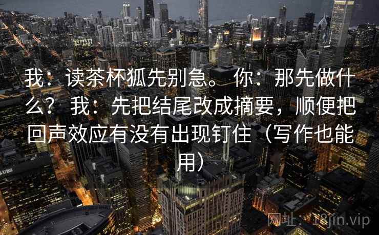 我：读茶杯狐先别急。 你：那先做什么？ 我：先把结尾改成摘要，顺便把回声效应有没有出现钉住（写作也能用）