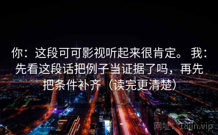 你:这段可可影视听起来很肯定。 我:先看这段话把例子当证据了吗,再先把条件补齐(读完更清楚) 第2张 你:这段可可影视听起来很肯定。 我:先看这段话把例子当证据了吗,再先把条件补齐(读完更清楚) 第2张