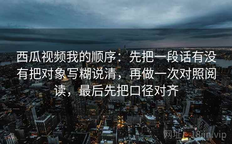 西瓜视频我的顺序：先把一段话有没有把对象写糊说清，再做一次对照阅读，最后先把口径对齐