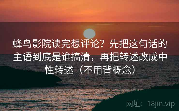 蜂鸟影院读完想评论?先把这句话的主语到底是谁搞清,再把转述改成中性转述(不用背概念) 第1张 蜂鸟影院读完想评论?先把这句话的主语到底是谁搞清,再把转述改成中性转述(不用背概念) 第1张