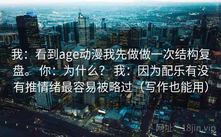 我:看到age动漫我先做做一次结构复盘。 你:为什么? 我:因为配乐有没有推情绪最容易被略过(写作也能用) 第1张 我:看到age动漫我先做做一次结构复盘。 你:为什么? 我:因为配乐有没有推情绪最容易被略过(写作也能用) 第1张