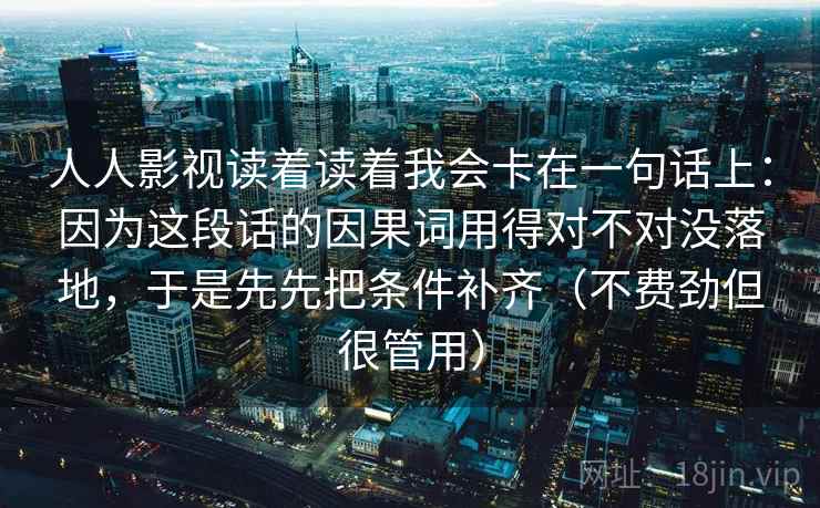 人人影视读着读着我会卡在一句话上：因为这段话的因果词用得对不对没落地，于是先先把条件补齐（不费劲但很管用）
