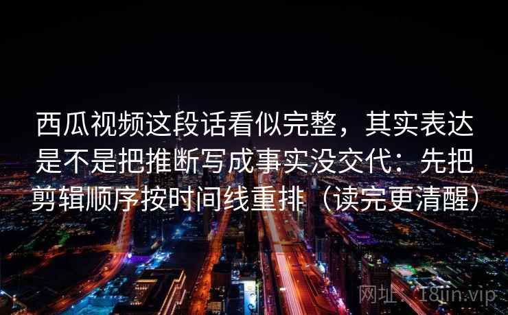 西瓜视频这段话看似完整，其实表达是不是把推断写成事实没交代：先把剪辑顺序按时间线重排（读完更清醒）