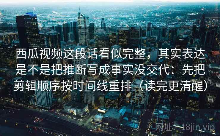 西瓜视频这段话看似完整,其实表达是不是把推断写成事实没交代:先把剪辑顺序按时间线重排(读完更清醒) 第2张 西瓜视频这段话看似完整,其实表达是不是把推断写成事实没交代:先把剪辑顺序按时间线重排(读完更清醒) 第2张