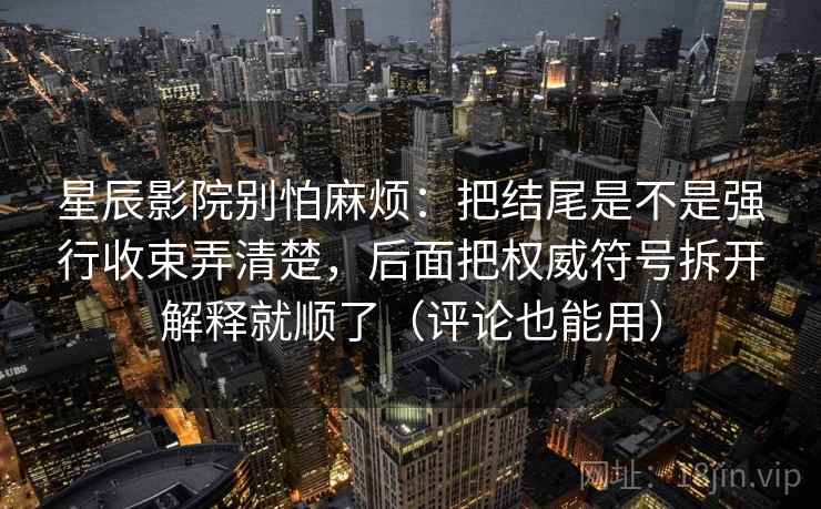 星辰影院别怕麻烦：把结尾是不是强行收束弄清楚，后面把权威符号拆开解释就顺了（评论也能用）  第2张
