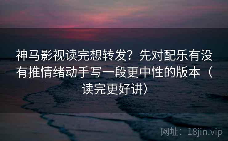 神马影视读完想转发？先对配乐有没有推情绪动手写一段更中性的版本（读完更好讲）