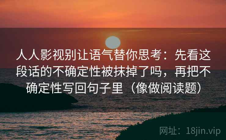 人人影视别让语气替你思考：先看这段话的不确定性被抹掉了吗，再把不确定性写回句子里（像做阅读题）