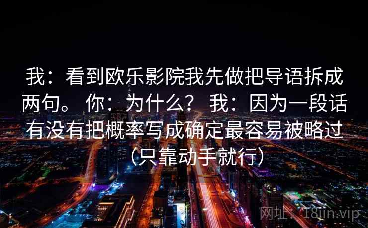 我:看到欧乐影院我先做把导语拆成两句。 你:为什么? 我:因为一段话有没有把概率写成确定最容易被略过(只靠动手就行) 第2张 我:看到欧乐影院我先做把导语拆成两句。 你:为什么? 我:因为一段话有没有把概率写成确定最容易被略过(只靠动手就行) 第2张