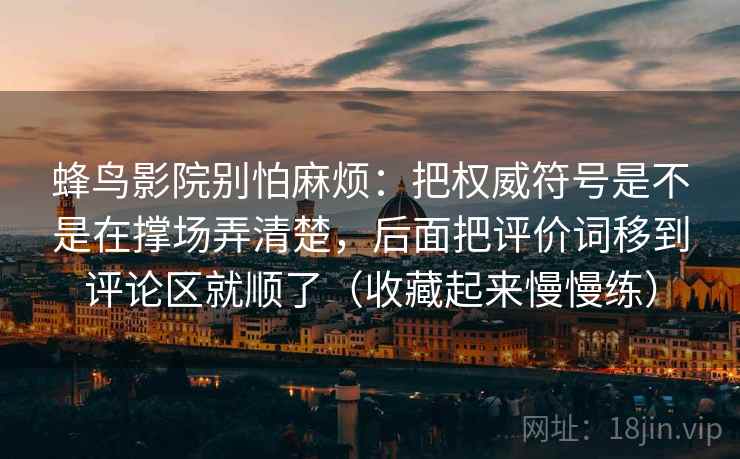 蜂鸟影院别怕麻烦：把权威符号是不是在撑场弄清楚，后面把评价词移到评论区就顺了（收藏起来慢慢练）