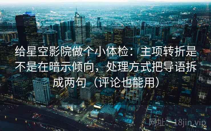给星空影院做个小体检：主项转折是不是在暗示倾向，处理方式把导语拆成两句（评论也能用）