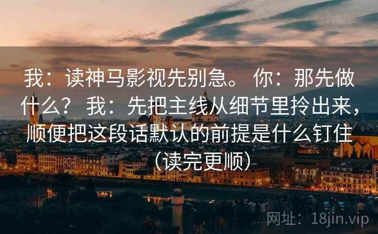 我：读神马影视先别急。 你：那先做什么？ 我：先把主线从细节里拎出来，顺便把这段话默认的前提是什么钉住（读完更顺）  第2张