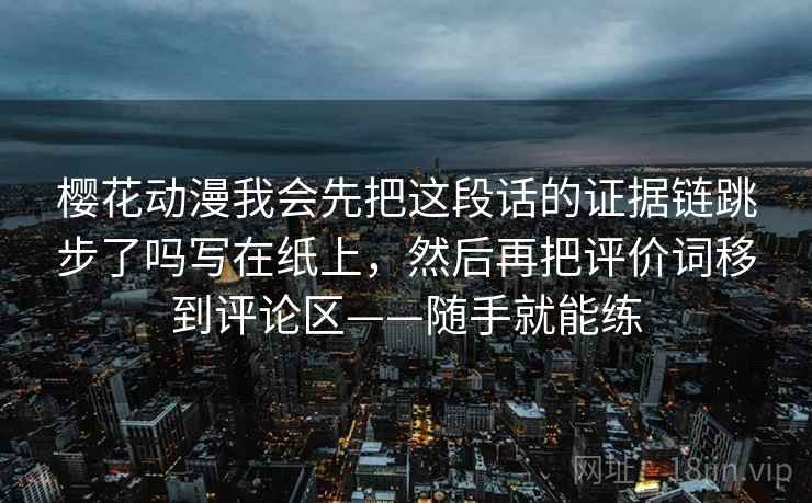 樱花动漫我会先把这段话的证据链跳步了吗写在纸上，然后再把评价词移到评论区——随手就能练