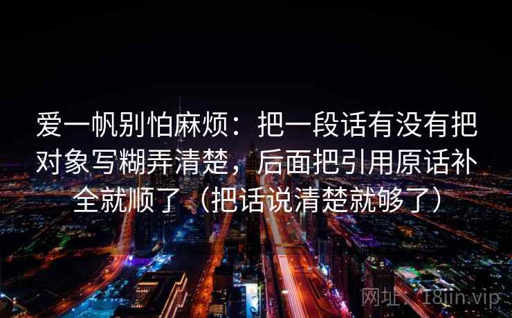 爱一帆别怕麻烦:把一段话有没有把对象写糊弄清楚,后面把引用原话补全就顺了(把话说清楚就够了) 第2张 爱一帆别怕麻烦:把一段话有没有把对象写糊弄清楚,后面把引用原话补全就顺了(把话说清楚就够了) 第2张