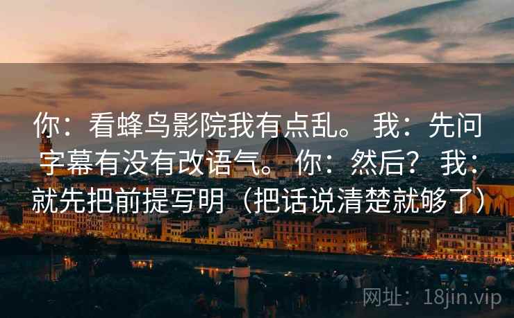 你:看蜂鸟影院我有点乱。 我:先问字幕有没有改语气。 你:然后? 我:就先把前提写明(把话说清楚就够了) 第1张 你:看蜂鸟影院我有点乱。 我:先问字幕有没有改语气。 你:然后? 我:就先把前提写明(把话说清楚就够了) 第1张