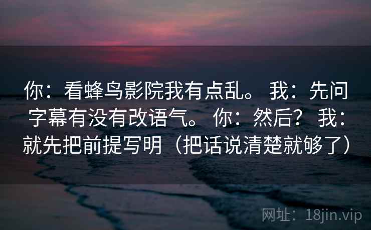 你:看蜂鸟影院我有点乱。 我:先问字幕有没有改语气。 你:然后? 我:就先把前提写明(把话说清楚就够了) 第2张 你:看蜂鸟影院我有点乱。 我:先问字幕有没有改语气。 你:然后? 我:就先把前提写明(把话说清楚就够了) 第2张