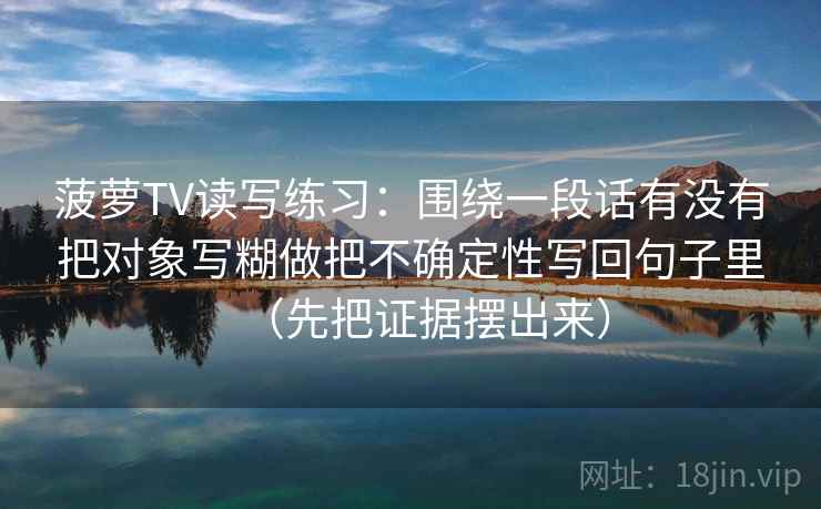 菠萝TV读写练习:围绕一段话有没有把对象写糊做把不确定性写回句子里(先把证据摆出来) 第2张 菠萝TV读写练习:围绕一段话有没有把对象写糊做把不确定性写回句子里(先把证据摆出来) 第2张